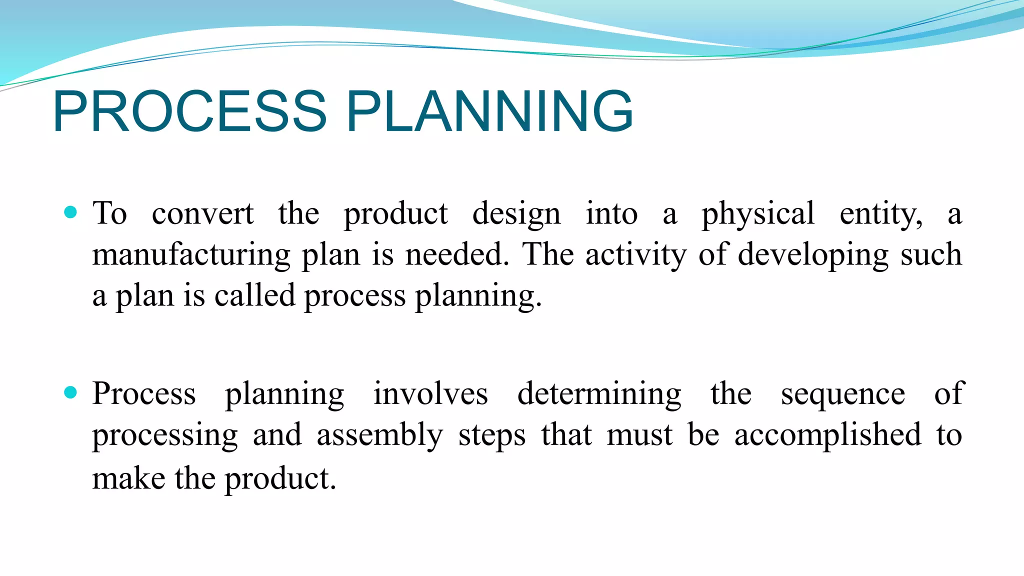 PROCESS PLANNING
 To convert the product design into a physical entity, a
manufacturing plan is needed. The activity of developing such
a plan is called process planning.
 Process planning involves determining the sequence of
processing and assembly steps that must be accomplished to
make the product.
 