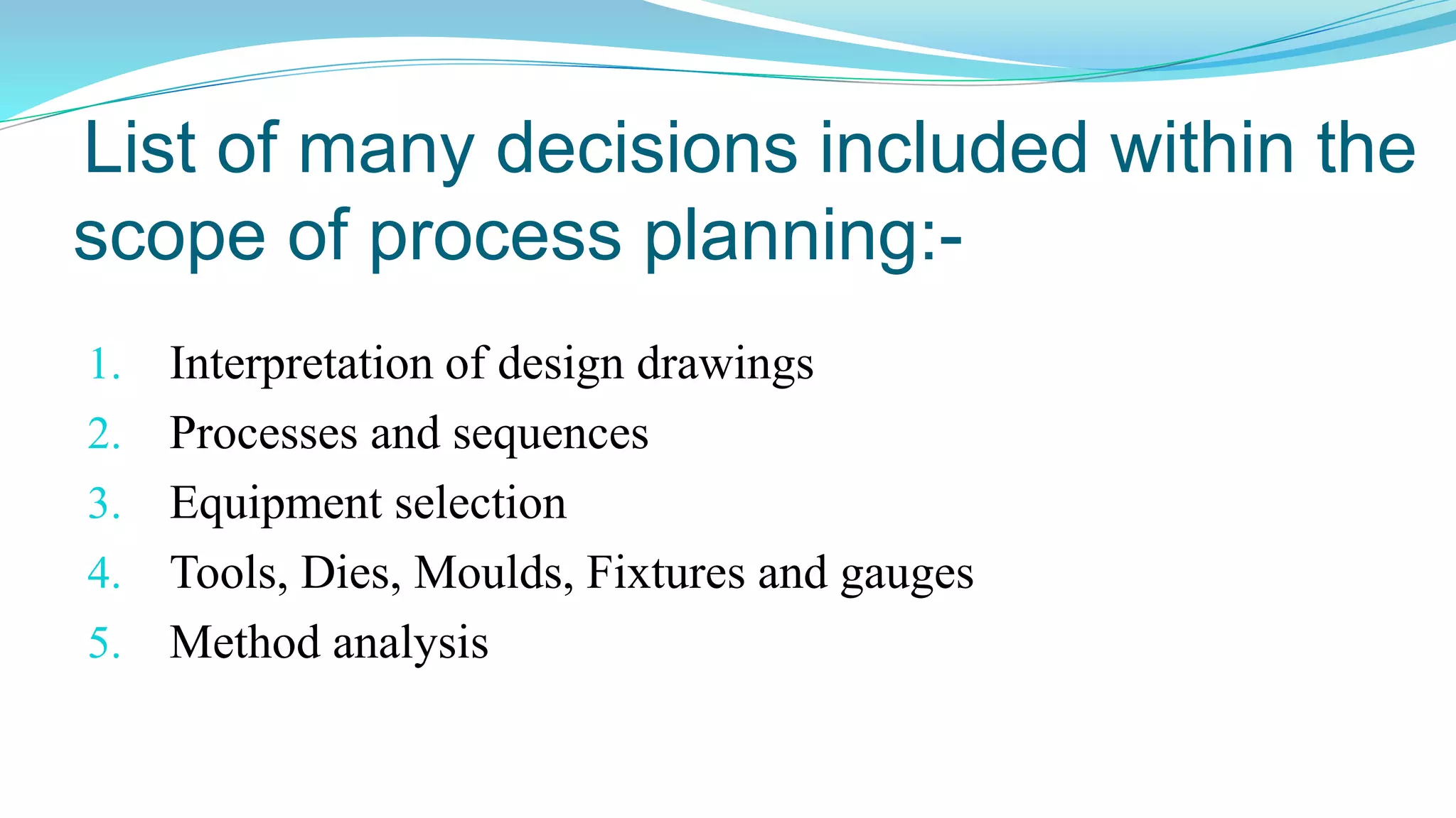 List of many decisions included within the
scope of process planning:-
1. Interpretation of design drawings
2. Processes and sequences
3. Equipment selection
4. Tools, Dies, Moulds, Fixtures and gauges
5. Method analysis
 