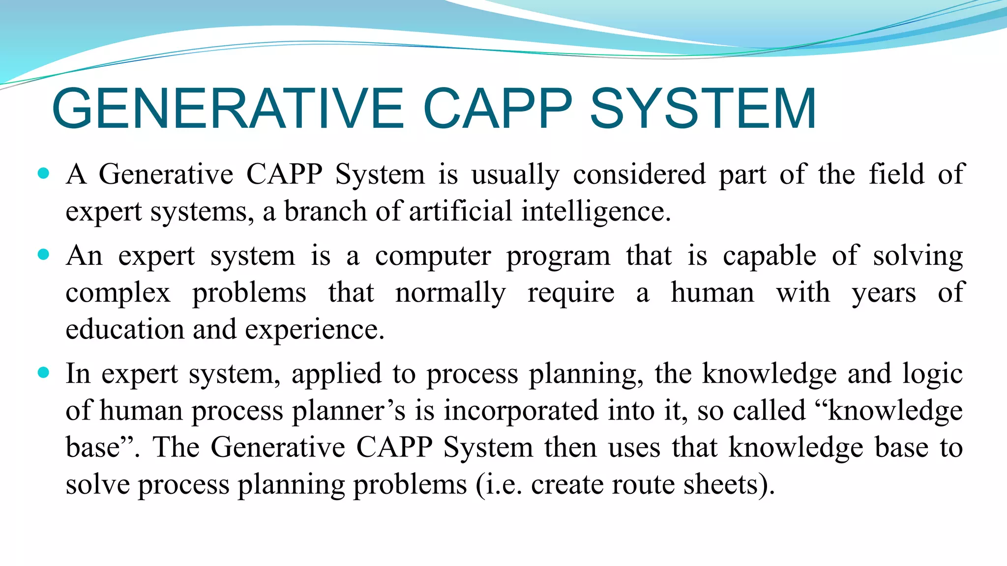 GENERATIVE CAPP SYSTEM
 A Generative CAPP System is usually considered part of the field of
expert systems, a branch of artificial intelligence.
 An expert system is a computer program that is capable of solving
complex problems that normally require a human with years of
education and experience.
 In expert system, applied to process planning, the knowledge and logic
of human process planner’s is incorporated into it, so called “knowledge
base”. The Generative CAPP System then uses that knowledge base to
solve process planning problems (i.e. create route sheets).
 