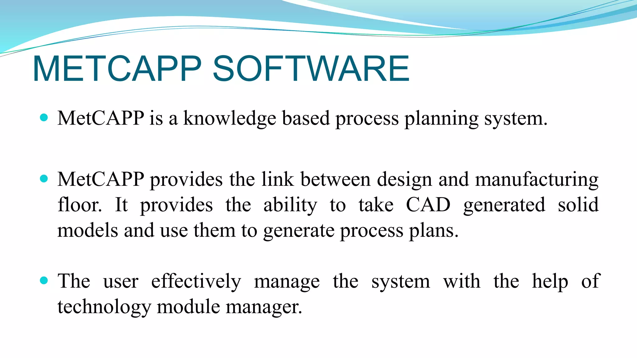 METCAPP SOFTWARE
 MetCAPP is a knowledge based process planning system.
 MetCAPP provides the link between design and manufacturing
floor. It provides the ability to take CAD generated solid
models and use them to generate process plans.
 The user effectively manage the system with the help of
technology module manager.
 