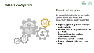 CAPP Eco-System
Farm input supplies
An integrated system for farmers to buy
various inputs that comes with
government backed quality guarantee.
• Input supplies e.g. Seed, fertilizer
and pesticide
• Quality assurance guarantee on all
products
• Systematic option to claim
applicable subsidy
• Pay through mobile wallet
• Inputs delivered to farmers door
step
 