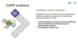 Facilitation centers & booths
Facilitation center and booths are being established to
distribute smartphone and provide comprehensive
training to farmers on CAPP.
• Total 62 facilitation centers are being established
across 36 districts for initially two years
• 100 Facilitation Booths
• 10 Facilitation mobile vans
CAPP enablers
 