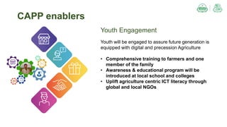 Youth Engagement
Youth will be engaged to assure future generation is
equipped with digital and precession Agriculture
• Comprehensive training to farmers and one
member of the family
• Awareness & educational program will be
introduced at local school and colleges
• Uplift agriculture centric ICT literacy through
global and local NGOs
CAPP enablers
 