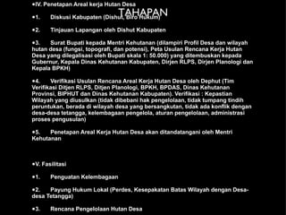 TAHAPAN IV. Penetapan Areal kerja Hutan Desa 1. Diskusi Kabupaten (Dishut, Biro Hukum) 2. Tinjauan Lapangan oleh Dishut Kabupaten 3. Surat Bupati kepada Mentri Kehutanan (dilampiri Profil Desa dan wilayah hutan desa (fungsi, topografi, dan potensi), Peta Usulan Rencana Kerja Hutan Desa yang dilegalisasi oleh Bupati skala 1: 50.000) yang ditembuskan kepada Gubernur, Kepala Dinas Kehutanan Kabupaten, Dirjen RLPS, Dirjen Planologi dan Kepala BPKH)  4. Verifikasi Usulan Rencana Areal Kerja Hutan Desa oleh Dephut (Tim Verifikasi Ditjen RLPS, Ditjen Planologi, BPKH, BPDAS, Dinas Kehutanan Provinsi, BIPHUT dan Dinas Kehutanan Kabupaten). Verifikasi : Kepastian Wilayah yang diusulkan (tidak dibebani hak pengelolaan, tidak tumpang tindih peruntukan, berada di wilayah desa yang bersangkutan, tidak ada konflik dengan desa-desa tetangga, kelembagaan pengelola, aturan pengelolaan, administrasi proses pengusulan)  5. Penetapan Areal Kerja Hutan Desa akan ditandatangani oleh Mentri Kehutanan V. Fasilitasi 1. Penguatan Kelembagaan 2. Payung Hukum Lokal (Perdes, Kesepakatan Batas Wilayah dengan Desa-desa Tetangga) 3. Rencana Pengelolaan Hutan Desa 
