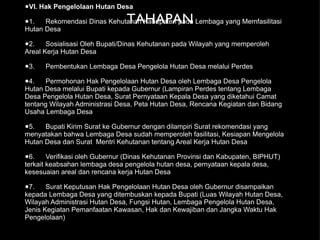 TAHAPAN VI. Hak Pengelolaan Hutan Desa 1. Rekomendasi Dinas Kehutanan Kabupaten pada Lembaga yang Memfasilitasi Hutan Desa 2. Sosialisasi Oleh Bupati/Dinas Kehutanan pada Wilayah yang memperoleh Areal Kerja Hutan Desa 3. Pembentukan Lembaga Desa Pengelola Hutan Desa melalui Perdes 4. Permohonan Hak Pengelolaan Hutan Desa oleh Lembaga Desa Pengelola Hutan Desa melalui Bupati kepada Gubernur (Lampiran Perdes tentang Lembaga Desa Pengelola Hutan Desa, Surat Pernyataan Kepala Desa yang diketahui Camat tentang Wilayah Administrasi Desa, Peta Hutan Desa, Rencana Kegiatan dan Bidang Usaha Lembaga Desa 5. Bupati Kirim Surat ke Gubernur dengan dilampiri Surat rekomendasi yang menyatakan bahwa Lembaga Desa sudah memperoleh fasilitasi, Kesiapan Mengelola Hutan Desa dan Surat  Mentri Kehutanan tentang Areal Kerja Hutan Desa 6. Verifikasi oleh Gubernur (Dinas Kehutanan Provinsi dan Kabupaten, BIPHUT) terkait keabsahan lembaga desa pengelola hutan desa, pernyataan kepala desa, kesesuaian areal dan rencana kerja Hutan Desa 7. Surat Keputusan Hak Pengelolaan Hutan Desa oleh Gubernur disampaikan kepada Lembaga Desa yang ditembuskan kepada Bupati (Luas Wilayah Hutan Desa, Wilayah Administrasi Hutan Desa, Fungsi Hutan, Lembaga Pengelola Hutan Desa, Jenis Kegiatan Pemanfaatan Kawasan, Hak dan Kewajiban dan Jangka Waktu Hak Pengelolaan)  