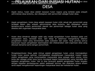 PELAJARAN DARI INISIASI HUTAN DESA Aspek teritorial, hutan desa adalah hutan yang masuk dalam wilayah administrasi desa definitif, dan ditetapkan oleh kesepakatan masyarakat Aspek status, hutan desa adalah kawasan hutan negara yang terletak pada wilayah administrasi desa tertentu, dan ditetapkan oleh pemerintah sebagal hutan desa. Aspek pengelolaan, hutan desa adalah kawasan hutan milik rakyat dan pemerintah yang terdapat dalam satu wilayah admininstrasi desa tertentu, dan ditetapkan secara bersama-sama antara pemerintah daerah dan pemerintah sebagai hutan desa yang dikelola oleh organisasi masyarakat desa. Hutan desa dimaknai sebagai salah satu model pengelolaan hutan berbasis pada unit manajemen desa, berskala kecil, dan tetap di dalamnya mengandung tatanan pengelolaan hutan yang berorientasi pada subsisten dan pasar. Yang penting semua keputusan tujuan pengelolaan dipersiapkan dan dilaksanakan oleh organisasi desa yang ditunjuk bersama-sama dengan pemerintah.  PengelolaanHutan Desa pada intinya adalah pengelolaan hutan untuk meningkatkan fungsi hutan secara optimal, meningkatkan eksejahteraan masyarakat melalui suatu sistem pengelolaan yang menempatkan masyarakat desa sebagai aktor utama, mitra kerja dan sebagai pihak yang harus mendapat bagian kesejahteraan yang memadai dari kegiatan pengelolaan hutan. Hal ini bisa terwujud apabila pengelolaan hutan terpadu dengan kegiatan pembangunan sektor pedesaan lainnya, dan dilakukan secara efisien serta dapat mengakomodir kepentingan masyarakat desa dan kelestarian hutan. 