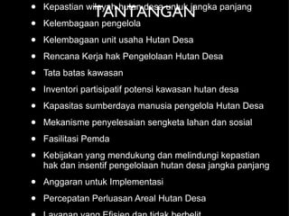 TANTANGAN Kepastian wilayah hutan desa untuk jangka panjang Kelembagaan pengelola Kelembagaan unit usaha Hutan Desa Rencana Kerja hak Pengelolaan Hutan Desa Tata batas kawasan Inventori partisipatif potensi kawasan hutan desa Kapasitas sumberdaya manusia pengelola Hutan Desa Mekanisme penyelesaian sengketa lahan dan sosial  Fasilitasi Pemda Kebijakan yang mendukung dan melindungi kepastian hak dan insentif pengelolaan hutan desa jangka panjang Anggaran untuk Implementasi Percepatan Perluasan Areal Hutan Desa Layanan yang Efisien dan tidak berbelit Monev 