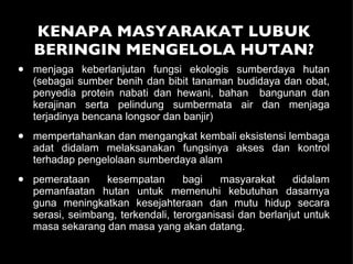 KENAPA MASYARAKAT LUBUK BERINGIN MENGELOLA HUTAN? menjaga keberlanjutan fungsi ekologis sumberdaya hutan (sebagai sumber benih dan bibit tanaman budidaya dan obat, penyedia protein nabati dan hewani, bahan  bangunan dan kerajinan serta pelindung sumbermata air dan menjaga terjadinya bencana longsor dan banjir) mempertahankan dan mengangkat kembali eksistensi lembaga adat didalam melaksanakan fungsinya akses dan kontrol terhadap pengelolaan sumberdaya alam pemerataan kesempatan bagi masyarakat didalam pemanfaatan hutan untuk memenuhi kebutuhan dasarnya guna meningkatkan kesejahteraan dan mutu hidup secara serasi, seimbang, terkendali, terorganisasi dan berlanjut untuk masa sekarang dan masa yang akan datang.  