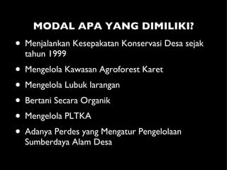 MODAL APA YANG DIMILIKI? Menjalankan Kesepakatan Konservasi Desa sejak tahun 1999 Mengelola Kawasan Agroforest Karet Mengelola Lubuk larangan Bertani Secara Organik Mengelola PLTKA Adanya Perdes yang Mengatur Pengelolaan Sumberdaya Alam Desa 