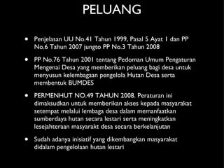 PELUANG Penjelasan UU No.41 Tahun 1999, Pasal 5 Ayat 1 dan PP No.6 Tahun 2007 jungto PP No.3 Tahun 2008 PP No.76 Tahun 2001 tentang Pedoman Umum Pengaturan Mengenai Desa yang memberikan peluang bagi desa untuk menyusun kelembagaan pengelola Hutan Desa serta membentuk BUMDES  PERMENHUT NO.49 TAHUN 2008. Peraturan ini dimaksudkan untuk memberikan akses kepada masyarakat setempat melalui lembaga desa dalam memanfaatkan sumberdaya hutan secara lestari serta meningkatkan lesejahteraan masyarakt desa secara berkelanjutan Sudah adanya inisiatif yang dikembangkan masyarakat didalam pengelolaan hutan lestari 