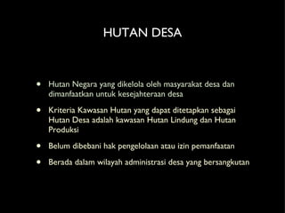 HUTAN DESA Hutan Negara yang dikelola oleh masyarakat desa dan dimanfaatkan untuk kesejahteraan desa Kriteria Kawasan Hutan yang dapat ditetapkan sebagai Hutan Desa adalah kawasan Hutan Lindung dan Hutan Produksi Belum dibebani hak pengelolaan atau izin pemanfaatan Berada dalam wilayah administrasi desa yang bersangkutan  
