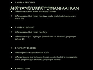 APA YANG DAPAT DIMANFAATKAN 1. HUTAN PRODUKSI ϖ Pemanfaatan Hasil Hutan dari Hutan Alam ϖ Pemanfaatan Hasil Hutan dari Hutan Tanaman ϖ Pemanfaatan Hasil Hutan Non kayu (madu, getah, buah, bunga, rotan, manau dll) 2. HUTAN LINDUNG ϖ Pemanfaatan Hasil Hutan Non Kayu ϖ Pemanfaatan Jasa Lingkungan (Pemanfaatan air, ekowisata, penyerapan carbon, dll) 3. MANFAAT EKOLOGI ϖ Meningkatkan tutupan kawasan hutan ϖ Pengembangan jasa lingkungan (irigasi, energi mikrohidro, menjaga iklim mikro, pengembangan ekowisata, penyerapan karbon) 4. MANFAAT SOSIAL ϖ Penguatan Kelembagaan ditingkat komunitas ϖ Peningkatkan kapasitas sumberdaya manusia dilevel komunitas ϖ Mengoptimalkan peran desa dalam pengelolaan sumberdaya hutan 
