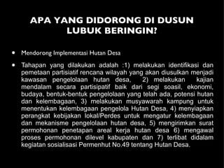 APA YANG DIDORONG DI DUSUN LUBUK BERINGIN? Mendorong Implementasi Hutan Desa Tahapan yang dilakukan adalah :1) melakukan identifikasi dan pemetaan partisiatif rencana wilayah yang akan diusulkan menjadi kawasan pengelolaan hutan desa,  2) melakukan  kajian mendalam secara partisipatif baik dari segi soasil, ekonomi, budaya, bentuk-bentuk pengelolaan yang telah ada, potensi hutan dan kelembagaan, 3) melakukan musyawarah kampung untuk menentukan kelembagaan pengelola Hutan Desa, 4) menyiapkan perangkat kebijakan lokal/Perdes untuk mengatur kelembagaan dan mekanisme pengelolaan hutan desa, 5) mengirimkan surat permohonan penetapan areal kerja hutan desa 6) mengawal proses permohonan dilevel kabupaten dan 7) terlibat didalam kegiatan sosialisasi Permenhut No.49 tentang Hutan Desa. 