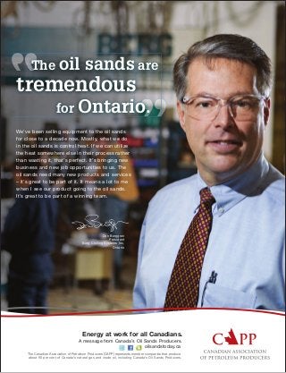 We’ve been selling equipment to the oil sands
for close to a decade now. Mostly, what we do
in the oil sands is control heat. If we can utilize
the heat somewhere else in their process rather
than wasting it, that’s perfect. It’s bringing new
business and new job opportunities to us. The
oil sands need many new products and services
– it’s great to be part of it. It means a lot to me
when I see our product going to the oil sands.
It’s great to be part of a winning team.
The oil sands are
tremendous
for Ontario.
Don Berggren
President
Berg Chilling Systems Inc.
Ontario
The Canadian Association of Petroleum Producers (CAPP) represents member companies that produce
about 90 per cent of Canada’s natural gas and crude oil, including Canada’s Oil Sands Producers.
Energy at work for all Canadians.
oilsandstoday.ca
A message from Canada’s Oil Sands Producers.
 