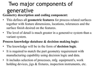 Two major components of
generative
Geometry description and coding component:
• This defines all geometric features for process related surfaces
together with feature dimensions, locations, tolerances and the
surface finish desired on the features.
• The level of detail is much greater in a generative system than a
variant system.
Process knowledge database & decision making logic:
• The knowledge will be in the form of decision logic.
• It is required to match the part geometry requirement with
manufacturing capability using decision logic and data.
• It includes selection of processes, mfg. equipment's, work
holding devices, jigs & fixtures, inspection instruments, etc.
 