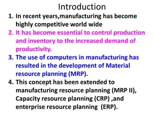 Introduction
1. In recent years,manufacturing has become
highly competitive world wide
2. It has become essential to control production
and inventory to the increased demand of
productivity.
3. The use of computers in manufacturing has
resulted in the development of Material
resource planning (MRP).
4. This concept has been extended to
manufacturing resource planning (MRP II),
Capacity resource planning (CRP) ,and
enterprise resource planning (ERP).
 