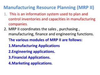 Manufacturing Resource Planning (MRP II)
1. This is an information system used to plan and
control inventories and capacities in manufacturing
companies.
2. MRP II coordinates the sales , purchasing ,
manufacturing, finance and engineering functions.
The various modules of MRP II are follows:
1.Manufacturing Applications
2.Engineering applications.
3.Financial Applications.
4.Marketing applications.
 