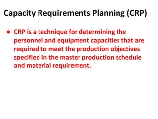 Capacity Requirements Planning (CRP)
● CRP is a technique for determining the
personnel and equipment capacities that are
required to meet the production objectives
specified in the master production schedule
and material requirement.
 