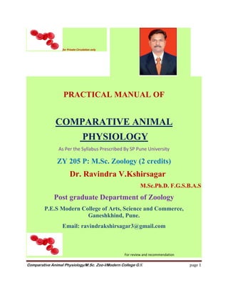 Comparative Animal Physiology/M.Sc. Zoo-I/Modern College G.K page 1
PRACTICAL MANUAL OF
COMPARATIVE ANIMAL
PHYSIOLOGY
As Per the Syllabus Prescribed By SP Pune University
ZY 205 P: M.Sc. Zoology (2 credits)
Dr. Ravindra V.Kshirsagar
M.Sc.Ph.D. F.G.S.B.A.S
Post graduate Department of Zoology
P.E.S Modern College of Arts, Science and Commerce,
Ganeshkhind, Pune.
Email: ravindrakshirsagar3@gmail.com
For review and recommendation
for Private Circulation only
 