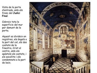 Vista de la porta
d’entrada, amb els
fresc del Judici
Final.

Cobreix tota la
superficie del mur
per damunt de la
porta.

Aquest es divideix en
registres, els àngels a
la part del cel, als dos
costats de la
finestra, Crist al
centre, amb els
apòstols als costats, i
els escollits i els
condemnats a la part
de baix.
 