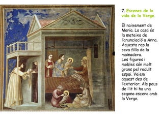7. Escenes de la
vida de la Verge.

El naixement de
Maria. La casa és
la mateixa de
l’anunciació a Anna.
Aquesta rep la
seva filla de la
mainadera.
Les figures i
mobles són molt
grans pel reduït
espai. Veiem
aquest des de
l’exterior. Als peus
de llit hi ha una
segona escena amb
la Verge.
 