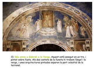 13. Déu envia a Gabriel a la Verge. Aquest està assegut en un tro, i
pintat sobre fusta. Als dos costats de la lluneta hi trobem l’àngel i la
verge, i unes arquitectures pintades separen la part celestial de la
terrenal.
 