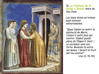 16. La Visitació de la
Verge a Isabel, mare de
San Joan.

Les dues dones es troben
quan estaven
embarassades.

“Quan Isabel va sentir la
salutació de Maria,
l’infant li saltà dins del
ventre i Isabel quedà
plena de l’Esperit Sant; i
va exclamar amb veu
forta: Beneïda tu entre
les dones, i beneït el fruit
del teu ventre!”
             Lluc (1, 41-41)
 