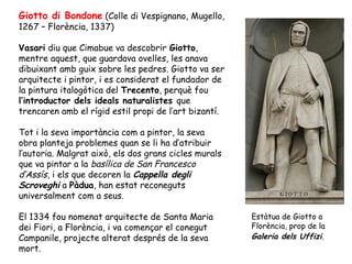 Giotto di Bondone (Colle di Vespignano, Mugello,
1267 – Florència, 1337)

Vasari diu que Cimabue va descobrir Giotto,
mentre aquest, que guardava ovelles, les anava
dibuixant amb guix sobre les pedres. Giotto va ser
arquitecte i pintor, i es considerat el fundador de
la pintura italogòtica del Trecento, perquè fou
l’introductor dels ideals naturalistes que
trencaren amb el rígid estil propi de l’art bizantí.

Tot i la seva importància com a pintor, la seva
obra planteja problemes quan se li ha d’atribuir
l’autoria. Malgrat això, els dos grans cicles murals
que va pintar a la basílica de San Francesco
d’Assís, i els que decoren la Cappella degli
Scroveghi a Pàdua, han estat reconeguts
universalment com a seus.

El 1334 fou nomenat arquitecte de Santa Maria          Estàtua de Giotto a
dei Fiori, a Florència, i va començar el conegut       Florència, prop de la
Campanile, projecte alterat després de la seva         Galeria dels Uffizi.
mort.
 