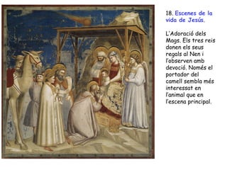 18. Escenes de la
vida de Jesús.

L’Adoració dels
Mags. Els tres reis
donen els seus
regals al Nen i
l’observen amb
devoció. Només el
portador del
camell sembla més
interessat en
l’animal que en
l’escena principal.
 