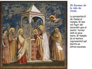 19. Escenes de
la vida de
Jesús.

La presentació
de Jesús al
temple. El nen
vol fugir del
sacerdot que el
sosté i tornar
amb la seva
mare. El temple
és el mateix
representat pel
Giotto en
altres escenes.
 
