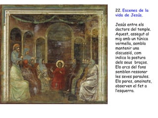 22. Escenes de la
vida de Jesús.

Jesús entre els
doctors del temple.
Aquest, assegut al
mig amb un túnica
vermella, sembla
mantenir una
discussió, com
indica la postura
dels seus braços.
Els arcs del fons
semblen ressonar
les seves paraules.
Els pares, amoïnats,
observen el fet a
l’esquerra.
 