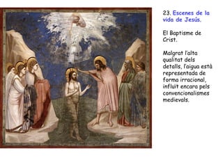 23. Escenes de la
vida de Jesús.

El Baptisme de
Crist.

Malgrat l’alta
qualitat dels
detalls, l’aigua està
representada de
forma irracional,
influït encara pels
convencionalismes
medievals.
 