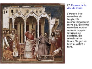 27. Escenes de la
vida de Jesús.

L’expulsió dels
mercaders del
temple. Els
sacerdots murmuren
entre ells. Els últims
mercaders marxen i
uns nens busquen
refugi en els
deixebles. Els
animals salten
lliures. Els gest de
Crist és violent i
ferm.
 