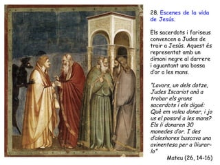 28. Escenes de la vida
de Jesús.

Els sacerdots i fariseus
convencen a Judes de
trair a Jesús. Aquest és
representat amb un
dimoni negre al darrere
i aguantant una bossa
d’or a les mans.

“Lavors, un dels dotze,
Judes Iscariot anà a
trobar els grans
sacerdots i els digué:
Què em voleu donar, i jo
us el posaré a les mans?
Els li donaren 30
monedes d’or. I des
d’aleshores buscava una
avinentesa per a lliurar-
lo”
        Mateu (26, 14-16)
 