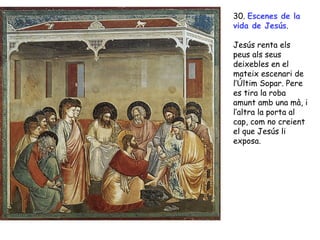 30. Escenes de la
vida de Jesús.

Jesús renta els
peus als seus
deixebles en el
mateix escenari de
l’Últim Sopar. Pere
es tira la roba
amunt amb una mà, i
l’altra la porta al
cap, com no creient
el que Jesús li
exposa.
 