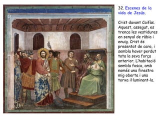 32. Escenes de la
vida de Jesús.

Crist davant Caifàs.
Aquest, assegut, es
trenca les vestidures
en senyal de ràbia i
enuig. Crist és
presentat de cara, i
sembla haver perdut
tota la seva força
anterior. L’habitació
sembla fosca, amb
només una finestra
mig oberta i una
torxa il·luminant-la.
 