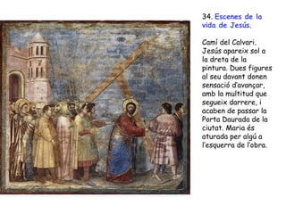 34. Escenes de la
vida de Jesús.

Camí del Calvari.
Jesús apareix sol a
la dreta de la
pintura. Dues figures
al seu davant donen
sensació d’avançar,
amb la multitud que
segueix darrere, i
acaben de passar la
Porta Daurada de la
ciutat. Maria és
aturada per algú a
l’esquerra de l’obra.
 