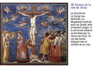 35. Escenes de la
vida de Jesús.

La Crucifixió.
La Verge cau
defallida. La
Magdalena està als
peus de Jesús, amb
el mantell caigut. A
la dreta els soldats
es barallen per la
túnica de Crist. Al
cel una munió
d’àngels vola al
voltant de la creu.
 