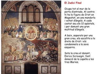 El Judici Final

Ocupa tot el mur de la
porta d’entrada. Al centre
hi ha la figura de Crist en
Magestat, en una mandorla
i voltat d’àngels. A cada
costat seu els 12 apòstols,
i per damunt una gran
multitud d’àngels.

A baix, separats per una
gran creu, els escollits a la
dreta de Crist i els
condemnats a la seva
esquerra.

Sota la creu el donant,
Enrico Scrovegni, fent
donació de la capella a les
tres Maries.
 