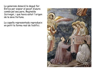 La generosa donació la degué fer
Enrico per expiar el pecat d’usura
comés pel seu pare, Reginaldo
Scrivegni, i que havia estat l'origen
de la seva fortuna.

La capella representada reprodueix
en petit la forma real de l’edifici.
 