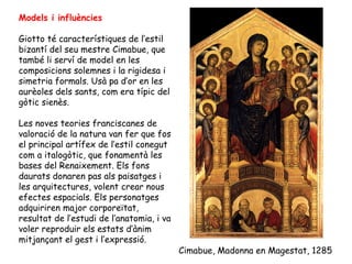 Models i influències

Giotto té característiques de l’estil
bizantí del seu mestre Cimabue, que
també li serví de model en les
composicions solemnes i la rigidesa i
simetria formals. Usà pa d’or en les
aurèoles dels sants, com era típic del
gòtic sienès.

Les noves teories franciscanes de
valoració de la natura van fer que fos
el principal artífex de l’estil conegut
com a italogòtic, que fonamentà les
bases del Renaixement. Els fons
daurats donaren pas als paisatges i
les arquitectures, volent crear nous
efectes espacials. Els personatges
adquiriren major corporeïtat,
resultat de l’estudi de l’anatomia, i va
voler reproduir els estats d’ànim
mitjançant el gest i l’expressió.
                                           Cimabue, Madonna en Magestat, 1285
 