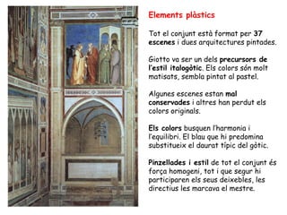 Elements plàstics

Tot el conjunt està format per 37
escenes i dues arquitectures pintades.

Giotto va ser un dels precursors de
l’estil italogòtic. Els colors són molt
matisats, sembla pintat al pastel.

Algunes escenes estan mal
conservades i altres han perdut els
colors originals.

Els colors busquen l’harmonia i
l’equilibri. El blau que hi predomina
substitueix el daurat típic del gòtic.

Pinzellades i estil de tot el conjunt és
força homogeni, tot i que segur hi
participaren els seus deixebles, les
directius les marcava el mestre.
 