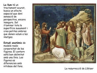 La llum té un
tractament acurat,
busca un efecte
espacial que doni
sensació de
perspectiva, encara
insegura. Sol
il·luminar tota la
superfície suaument i
crea petites ombres
que donen volum a les
imatges.

Estudi anatòmic de
models reals:
corporeïtat de les
figures. El contorn
està ben delimitat
amb una línia. Les
figures es
diferencien amb
nitidesa del fons.
                        La resurrecció de Llàtzer
 