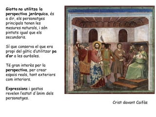 Giotto no utilitza la
perspectiva jeràrquica, és
a dir, els personatges
principals tenen les
mesures naturals, i són
pintats igual que els
secundaris.

Sí que conserva el que era
propi del gòtic d’utilitzar pa
d’or a les aurèoles.

Té gran interès per la
perspectiva, per crear
espais reals, tant exteriors
com interiors.

Expressions i gestos
revelen l’estat d'ànim dels
personatges.
                                 Crist davant Caifàs
 