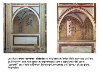Les dues arquitectures pintades al registre inferior dels muntats de l’arc
de l’oratori, que han estat interpretades com a sepulcres del cor o
“coretti” destinats a Enrico Scrovegni, mecenes de l’obra, i al seu pare,
Reginaldo.
 