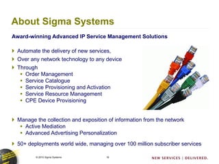 About Sigma Systems Award-winning Advanced IP Service Management Solutions Automate the delivery of new services,  Over any network technology to any device Through  Order Management Service Catalogue Service Provisioning and Activation Service Resource Management  CPE Device Provisioning Manage the collection and exposition of information from the network Active Mediation Advanced Advertising Personalization 50+ deployments world wide, managing over 100 million subscriber services 