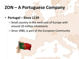 ZON – A Portuguese Company Portugal – Since 1139 Small country in the west cost of Europe with around 10 million inhabitants Since 1986, is part of the European Community 