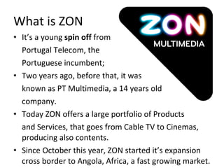 What is ZON  It’s a young  spin off  from  Portugal Telecom, the  Portuguese incumbent; Two years ago, before that, it was  known as PT Multimedia, a 14 years old company. Today ZON offers a large portfolio of Products  and Services, that goes from Cable TV to Cinemas, producing also contents. Since October this year, ZON started it’s expansion cross border to Angola, Africa, a fast growing market. 