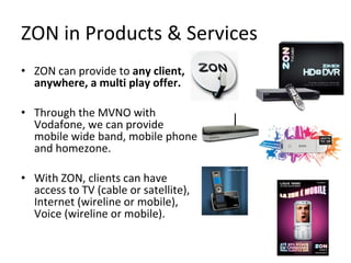ZON in Products & Services ZON can provide to  any client, anywhere, a multi play offer. Through the MVNO with Vodafone, we can provide mobile wide band, mobile phone and homezone. With ZON, clients can have access to TV (cable or satellite), Internet (wireline or mobile), Voice (wireline or mobile). 