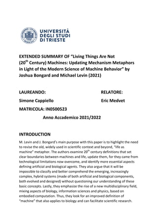 EXTENDED SUMMARY OF “Living Things Are Not
(20th
Century) Machines: Updating Mechanism Metaphors
in Light of the Modern Science of Machine Behavior” by
Joshua Bongard and Michael Levin (2021)
LAUREANDO: RELATORE:
Simone Cappiello Eric Medvet
MATRICOLA: IN0500523
Anno Accademico 2021/2022
INTRODUCTION
M. Levin and J. Bongard’s main purpose with this paper is to highlight the need
to revise the old, widely used in scientific context and beyond, “life as
machine” metaphor. The authors examine 20th
century definitions that set
clear boundaries between machines and life, update them, for they came from
technological limitations now overcome, and identify more essential aspects
defining artificial and biological agents. They also argue that it will be
impossible to classify and better comprehend the emerging, increasingly
complex, hybrid systems (made of both artificial and biological components,
both evolved and designed) without questioning our understanding of these
basic concepts. Lastly, they emphasize the rise of a new multidisciplinary field,
mixing aspects of biology, information sciences and physics, based on
embodied computation. Thus, they look for an improved definition of
“machine” that also applies to biology and can facilitate scientific research.
 